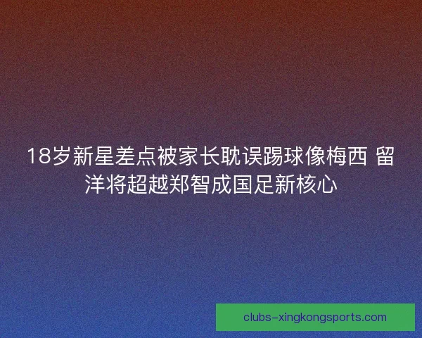 18岁新星差点被家长耽误踢球像梅西 留洋将超越郑智成国足新核心
