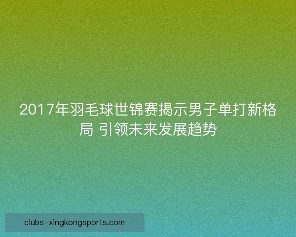 2017年羽毛球世锦赛揭示男子单打新格局 引领未来发展趋势